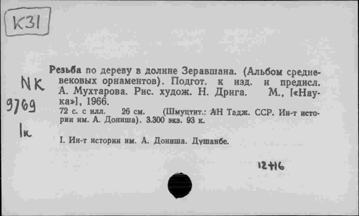 ﻿КЗІ
Мк.
к
Резьба по дереву в долине Зеравшана. (Альбом средневековых орнаментов). Подгот. к изд. и предисл. А. Мухтарова. Рис. худож. Н. Дрига. М., [«Наука:»], 1966.
72 с. с илл. 26 см. (Шмуцтит.: АН Тадж. ССР. Ин-т истории им. А. Дониша). 3.300 экз. 93 к.
I. Ин-т истории им. А. Дониша. Душанбе.
